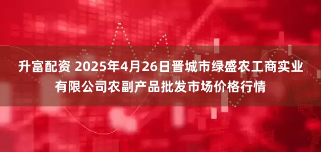 升富配资 2025年4月26日晋城市绿盛农工商实业有限公司农副产品批发市场价格行情