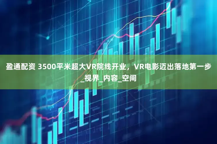 盈通配资 3500平米超大VR院线开业，VR电影迈出落地第一步_视界_内容_空间