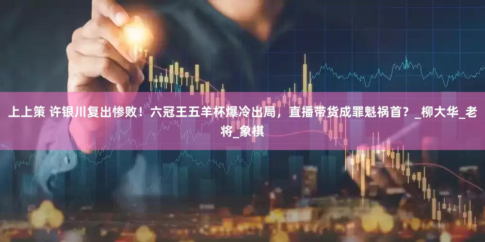 上上策 许银川复出惨败！六冠王五羊杯爆冷出局，直播带货成罪魁祸首？_柳大华_老将_象棋