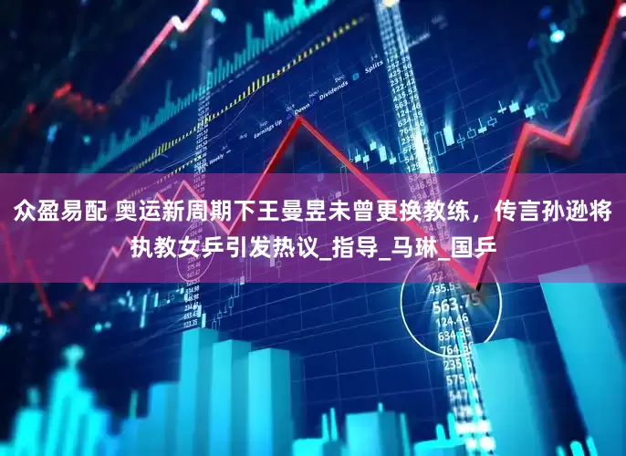 众盈易配 奥运新周期下王曼昱未曾更换教练，传言孙逊将执教女乒引发热议_指导_马琳_国乒