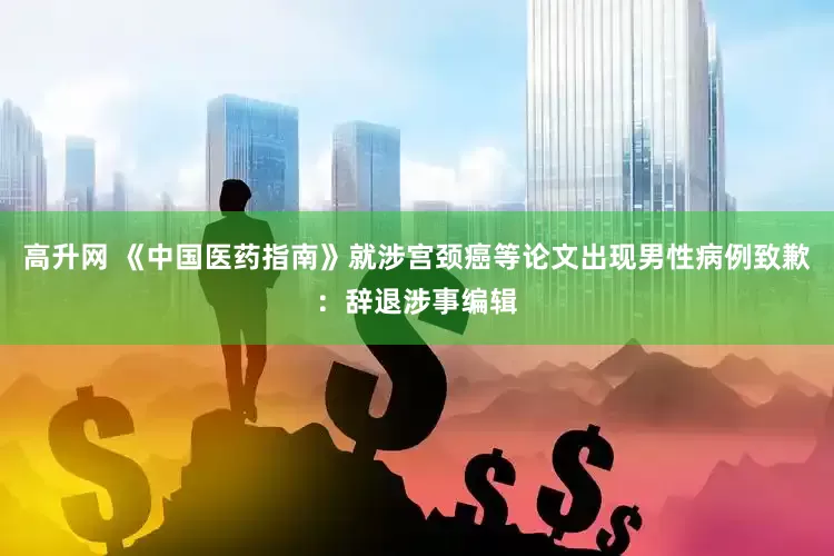 高升网 《中国医药指南》就涉宫颈癌等论文出现男性病例致歉：辞退涉事编辑