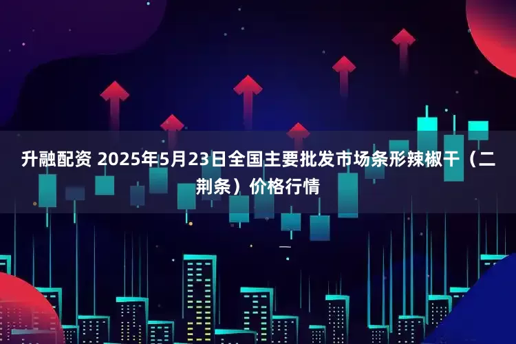 升融配资 2025年5月23日全国主要批发市场条形辣椒干（二荆条）价格行情