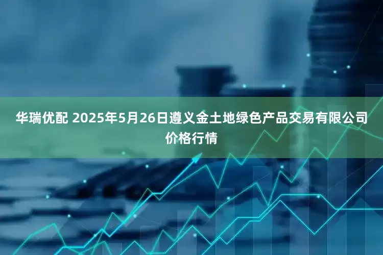 华瑞优配 2025年5月26日遵义金土地绿色产品交易有限公司价格行情