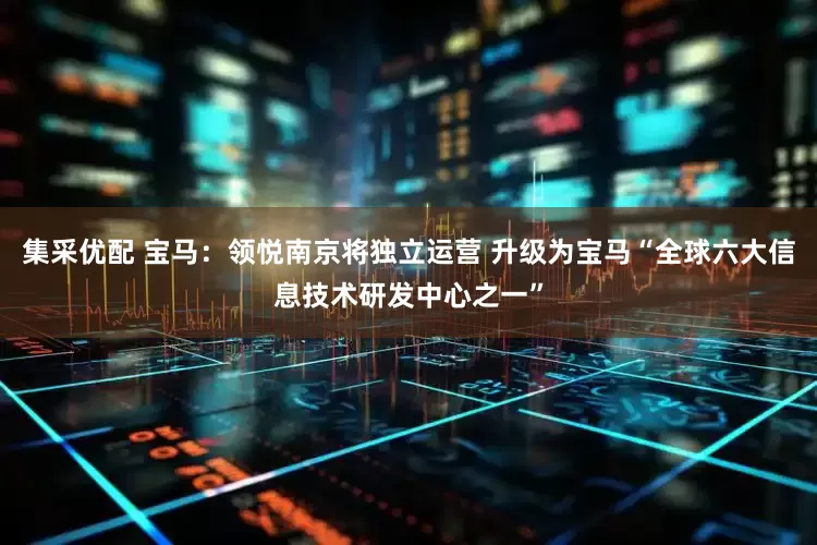 集采优配 宝马：领悦南京将独立运营 升级为宝马“全球六大信息技术研发中心之一”