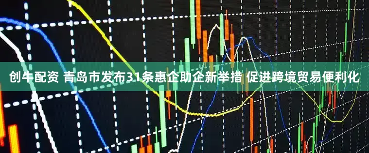 创牛配资 青岛市发布31条惠企助企新举措 促进跨境贸易便利化