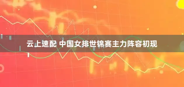 云上速配 中国女排世锦赛主力阵容初现
