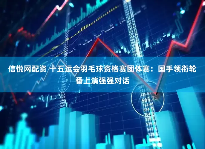 信悦网配资 十五运会羽毛球资格赛团体赛：国手领衔轮番上演强强对话