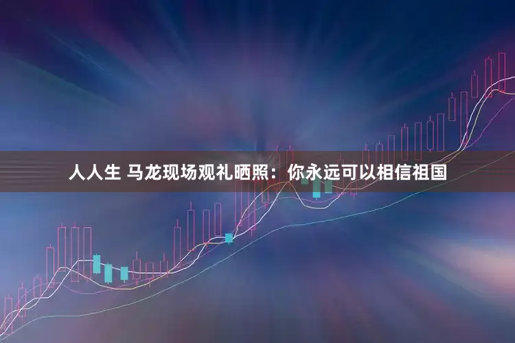 人人生 马龙现场观礼晒照：你永远可以相信祖国