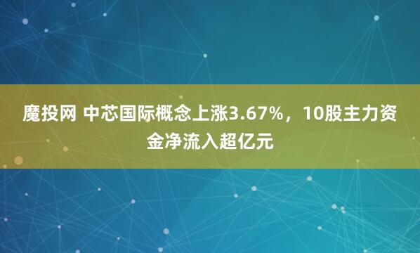 魔投网 中芯国际概念上涨3.67%，10股主力资金净流入超亿元