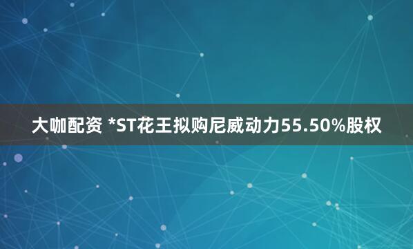 大咖配资 *ST花王拟购尼威动力55.50%股权