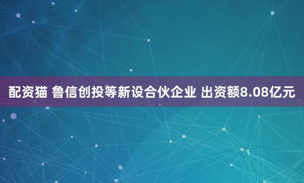 配资猫 鲁信创投等新设合伙企业 出资额8.08亿元