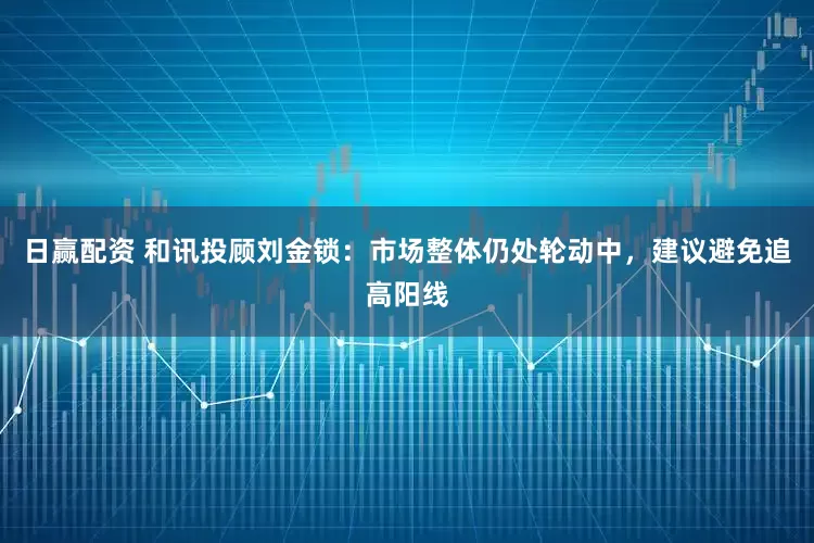 日赢配资 和讯投顾刘金锁：市场整体仍处轮动中，建议避免追高阳线