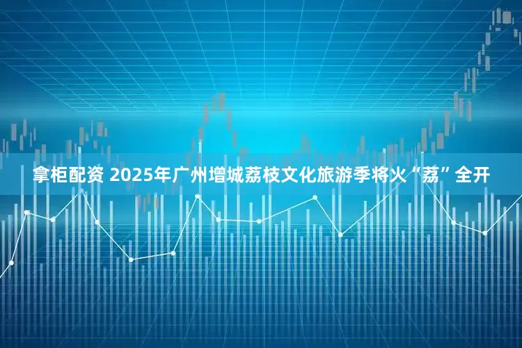拿柜配资 2025年广州增城荔枝文化旅游季将火“荔”全开