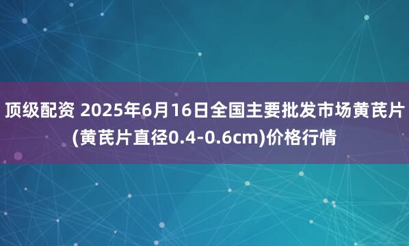 顶级配资 2025年6月16日全国主要批发市场黄芪片(黄芪片直径0.4-0.6cm)价格行情