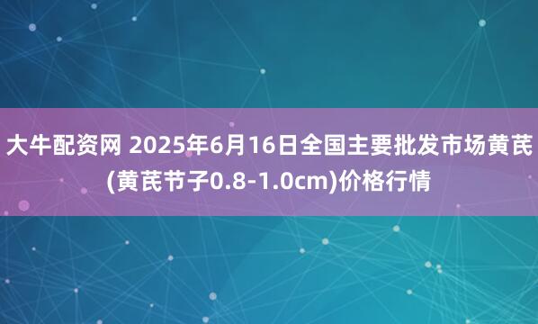 大牛配资网 2025年6月16日全国主要批发市场黄芪(黄芪节子0.8-1.0cm)价格行情