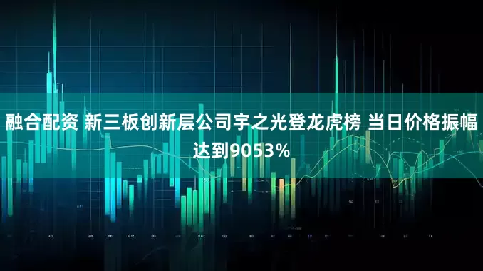 融合配资 新三板创新层公司宇之光登龙虎榜 当日价格振幅达到9053%